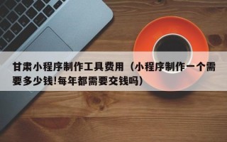诸暨甘肃小程序制作工具费用（小程序制作一个需要多少钱!每年都需要交钱吗）