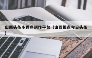 诸暨山西头条小程序制作平台（山西视点今日头条）
